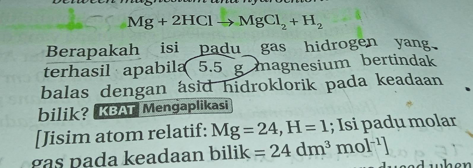 Mg+2HClto MgCl_2+H_2
Berapakah isi padu gas hidrogen yang 
terhasil apabila 5.5 g magnesium bertindak 
balas dengan asid hidroklorik pada keadaan 
bilik? KBAT Mengaplikasi 
[Jisim atom relatif: Mg=24, H=1; Isi padu molar 
gas pada keadaan bilik =24dm^3mol^(-1)]
we d when