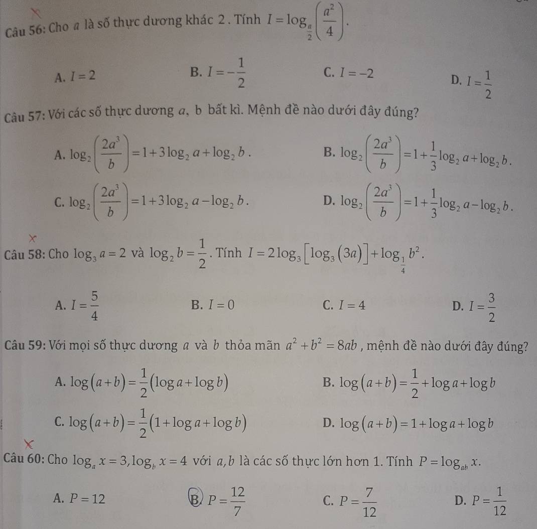 Cho a là số thực dương khác 2 . Tính I=log _ π /2 ( a^2/4 ).
A. I=2
C. I=-2
B. I=- 1/2  D. I= 1/2 
Câu 57: Với các số thực dương a, b bất kì. Mệnh đề nào dưới đây đúng?
A. log _2( 2a^3/b )=1+3log _2a+log _2b. log _2( 2a^3/b )=1+ 1/3 log _2a+log _2b.
B.
C. log _2( 2a^3/b )=1+3log _2a-log _2b. log _2( 2a^3/b )=1+ 1/3 log _2a-log _2b.
D.
Câu 58: Cho log _3a=2 và log _2b= 1/2 . Tính I=2log _3[log _3(3a)]+log _ 1/4 b^2.
A. I= 5/4  I= 3/2 
B. I=0 C. I=4 D.
Câu 59: Với mọi số thực dương a và b thỏa mãn a^2+b^2=8ab , mệnh đề nào dưới đây đúng?
A. log (a+b)= 1/2 (log a+log b) log (a+b)= 1/2 +log a+log b
B.
C. log (a+b)= 1/2 (1+log a+log b)
D. log (a+b)=1+log a+log b
Câu 60: Cho log _ax=3,log _bx=4 với a,b là các số thực lớn hơn 1. Tính P=log _abx.
A. P=12 B P= 12/7  P= 7/12  P= 1/12 
C.
D.