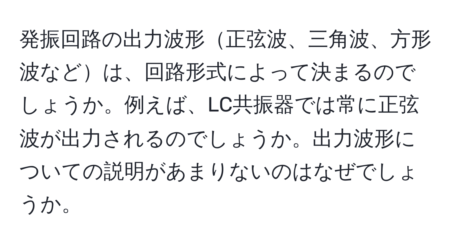 発振回路の出力波形正弦波、三角波、方形波などは、回路形式によって決まるのでしょうか。例えば、LC共振器では常に正弦波が出力されるのでしょうか。出力波形についての説明があまりないのはなぜでしょうか。