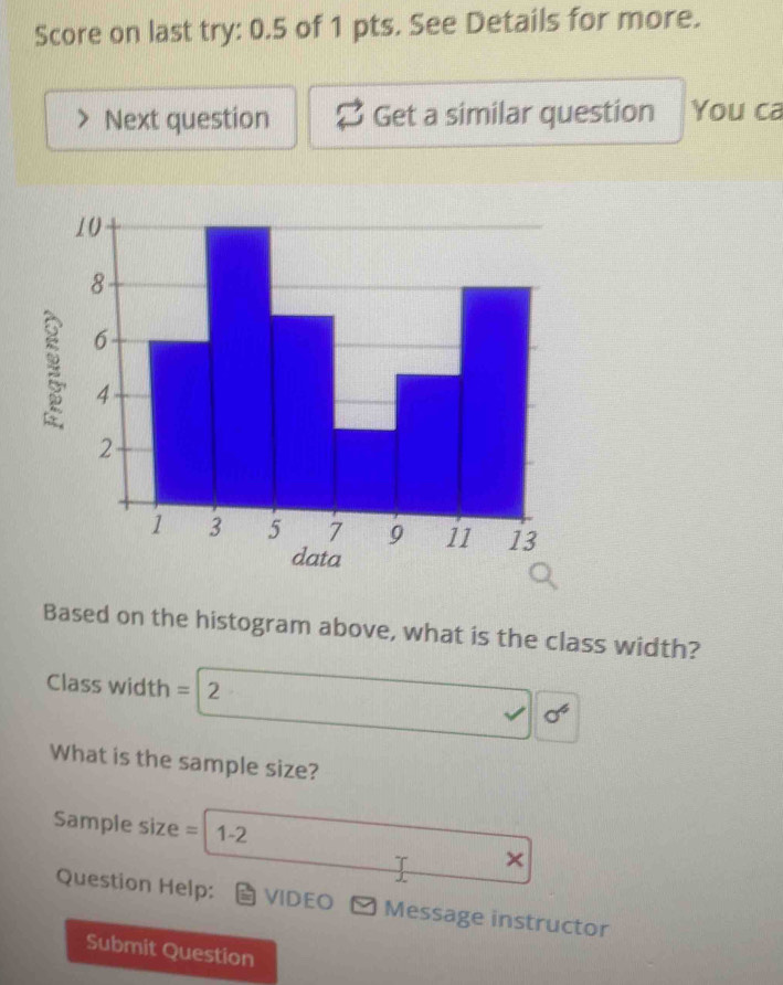 Score on last try: 0.5 of 1 pts. See Details for more. 
Next question Get a similar question You ca 
Based on the histogram above, what is the class width? 
Class width = 2
sigma^4
What is the sample size? 
Sample size = 1-2 
T × 
J 
Question Help: VIDEO * Message instructor 
Submit Question