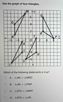 Use the graph of four triangles.
Which of the following statements is true?
A. △ JKL=△ MNO
B. △ JKL=△ PQR
C. △ STU=△ MNO
D. △ STU=△ JKL