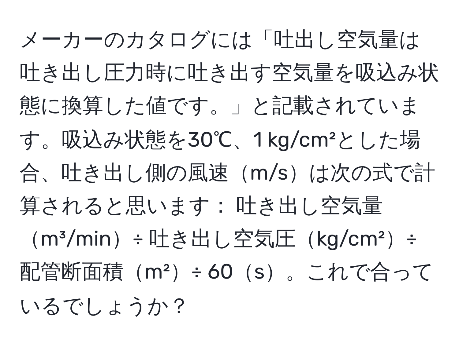 メーカーのカタログには「吐出し空気量は吐き出し圧力時に吐き出す空気量を吸込み状態に換算した値です。」と記載されています。吸込み状態を30℃、1 kg/cm²とした場合、吐き出し側の風速m/sは次の式で計算されると思います： 吐き出し空気量m³/min÷ 吐き出し空気圧kg/cm²÷ 配管断面積m²÷ 60s。これで合っているでしょうか？