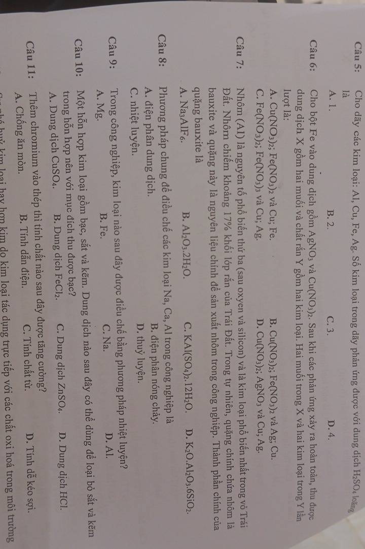 Cho dãy các kim loại: Al, Cu, Fe, Ag. Số kim loại trong dãy phản ứng được với dung dịch H_2SO_4 loãng
là
A. 1. B. 2. C. 3. D. 4.
Câu 6: Cho bột Fe vào dung dịch gồm AgNO_3 và Cu(NO_3)_2 :. Sau khi các phản ứng xảy ra hoàn toàn, thu được
dung dịch X gồm hai muối và chất rắn Y gồm hai kim loại. Hai muối trong X và hai kim loại trong Y lần
lượt là:
A. Cu(NO_3)_2;Fe(NO_3) 2 và C_1; Fe. B. Cu(NO_3) 2; Fe(NO_3)_2 và Ag; Cu.
C. Fe(NO_3) 2 Fe(NO_3) 3 Và ( u; Ag. D. Cu(NO_3) AgNO_3 và Cu;Ag.
Câu 7: Nhôm (AI) là nguyên tố phổ biến thứ ba (sau oxyen và silicon) và là kim loại phổ biến nhất trong vỏ Trái
Đất. Nhôrn chiếm khoảng 17% khối lớp rắn của Trái Đất. Trong tự nhiên, quặng chính chứa nhôm là
bauxite và quặng này là nguyên liệu chính để sản xuất nhôm trong công nghiệp. Thành phần chính của
quặng bauxite là
A. Na_3AIF_6.
B. Al_2O_3.2H_2O. C. KAl(SO_4)_2.12H_2O. D. K_2O.Al_2O_3.6SiO_2.
Câu 8: Phương pháp chung để điều chế các kim loại Na, Ca , Al trong công nghiệp là
A. điện phân dung dịch. B. điện phân nóng chảy.
C. nhiệt luyện. D. thuỷ luyện.
Câu 9: :Trong công nghiệp, kim loại nào sau đây được điều chế bằng phương pháp nhiệt luyện?
C. Na.
A. Mg. B. Fe. D. Al.
Câu 10: Một hỗn hợp kim loại gồm bạc, sắt và kẽm. Dung dịch nào sau đây có thể dùng để loại bỏ sắt và kẽm
trong hỗn hợp nên với mục đích thu được bạc?
A. Dung dịch CuSO_4. B. Dung dịch FeCl_2. C. Dung dịch ZnSO_4. D. Dung dịch HCl.
Câu 11: Thêm chromium vào thép thì tính chất nào sau đây được tăng cường?
A. Chống ăn mòn. B. Tính dẫn điện. C. Tính chất từ. D. Tính dễ kéo sợi.
nhó huý kim loại hay hợp kim do kim loại tác dụng trực tiếp với các chất oxi hoá trong môi trường