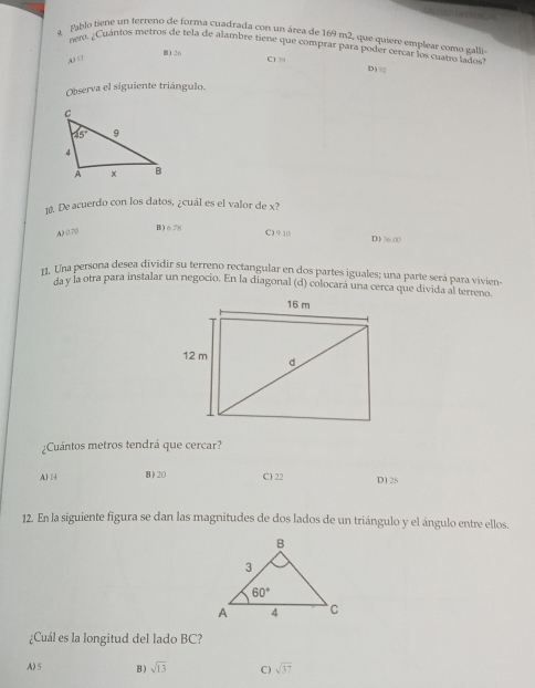 a Pablo tiene un terreno de forma cuadrada con un área de 169 m2, que quiere emplear como galli
nero. ¿Cuánios metros de tela de alambre tiene que comprar para poder cercar los cuatro lados
B1 26
A □ C1 30 D) 5
Observa el siguiente triángulo.
10. De acuerdo con los datos, ¿cuál es el valor de x?
B) 6.78
A) 0.70 C) 9 10 D) 36:00
11. Una persona desea dividir su terreno rectangular en dos partes iguales; una parte será para vivien-
da y la otra para instalar un negocio. En la diagonal (d) colocará una cerca que divida al terreno.
¿Cuántos metros tendrá que cercar?
A) 4 B) 20 C) 22 D) 28
12. En la siguiente figura se dan las magnitudes de dos lados de un triángulo y el ángulo entre ellos.
¿Cuál es la longitud del lado BC?
A)5 B) sqrt(13) C) sqrt(37)