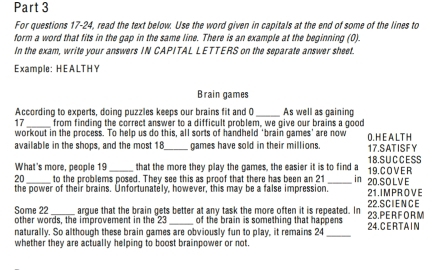 For questions 17-24, read the text below. Use the word given in capitals at the end of some of the lines to 
form a word that fits in the gap in the same line. There is an example at the beginning (0). 
In the exam, write your answers IN CAPITAL LETTERS on the separate answer sheet. 
Example: HEALTHY 
Brain games 
According to experts, doing puzzles keeps our brains fit and C _As well as gaining 
_ 
17 from finding the correct answer to a difficult problem, we give our brains a good 
workout in the process. To help us do this, all sorts of handheld ‘brain games’ are now O.H E A LT H 
available in the shops, and the most 18 _ games have sold in their millions. 17.SATISFY 
What's more, people 19 that the more they play the games, the easier it is to find a 18.SUCCESS
20 to the problems posed. They see this as proof that there has been an 21 in 19. C OV E R 
the power of their brains. Unfortunately, however, this may be a false impression._ 21 .IMPROVE 20.SOLVE 
Some 22 _argue that the brain gets better at any task the more often it is repeated. In 23.PE R F O R M 22. SCIENCE 
other words, the improvement in the 23 of the brain is something that happens 
naturally. So although these brain games are obviously fun to play, it remains 24 _24.C E R T A I N 
whether they are actually helping to boost brainpower or not.