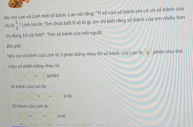 Mẹ cho Lan và Linh một số bánh. Lan nói rằng: ''Tỉ số của số bánh em có và số bánh của 
chị là  5/3 .'' Linh trả lời: ''Em chưa biết tỉ số là gì, em chỉ biết rằng số bánh của em nhiều hơn 
chị đúng 10 cái thôi!''. Tính số bánh của mỗi người. 
Bài giải 
Nếu coi số bánh của Linh là 3 phần bằng nhau thì số bánh của Lan là 5 phần như thế. 
Hiệu số phần bằng nhau là:
□ -□ =□ (phần) 
Số bánh của Lan là:
□ :□ * □ =□ (cái) 
Số bánh của Linh là:
□ +□ =□ 1° ái)