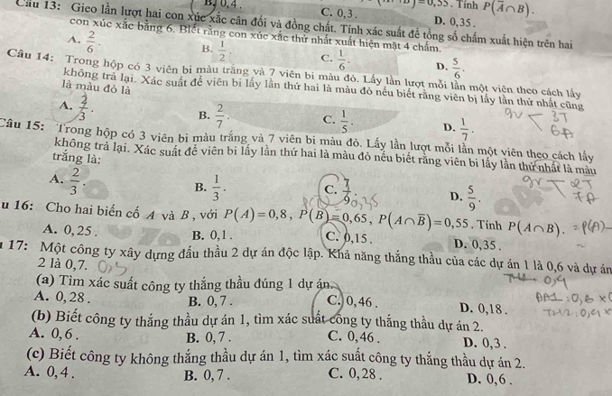 (·s )-0,33. Tinh P(overline A∩ B).
B.  0, 4 . C. 0, 3 . D. 0,35 .
Cầu 13: Gieo lần lượt hai con xúc xắc cân đối và đồng chất. Tính xác suất để tổng số chấm xuất hiện trên hai
con xúc xắc bằng 6. Blết rằng con xúc xắc thứ nhất xuất hiện mặt 4 chấm.
A.  2/6 ·
B.  1/2 . C.  1/6 . D.  5/6 .
Câu 14: Trong hộp có 3 viên bi màu trăng và 7 viên bi màu đỏ. Lấy lần lượt mỗi lằn một viên theo cách lấy
là màu đỏ là
không trả lại. Xác suất để viên bị lấy lằn thứ hai là màu đỏ nếu biết rằng viên bị lấy lần thứ nhật cũng
A.  2/3 .
B.  2/7 . C.  1/5 . D.  1/7 .
Câu 15: Trong hộp có 3 viên bi màu trắng và 7 viên bị màu đỏ. Lấy lần lượt mỗi lần một viên theo cách lấy
không trà lại. Xác suất đễ viên bi lấy lần thứ hai là màu đỏ nếu biết rằng viên bi lấy lần thứ nhất là màu
trắng là:
A.  2/3 .
B.  1/3 .
C.
D.  5/9 .
u 16: Cho hai biến cố A và B , với P(A)=0,8,P(B)=0,65,P(A∩ overline B)=0,55. Tinh P(A∩ B).
B. 0,1 .
A. 0, 25 . C. 0,15 . D. 0,35 .
m 17: Một công ty xây dựng đấu thầu 2 dự án độc lập. Khả năng thắng thầu của các dự án 1 là 0,6 và dự án
2 là 0,7.
(a) Tìm xác suất công ty thắng thầu đúng 1 dự án.
A. 0, 28 . B. 0, 7 . C. 0, 46 . D. 0,18 .
(b) Biết công ty thắng thầu dự án 1, tìm xác suất công ty thắng thầu dự án 2.
A. 0, 6 . B. 0, 7 . C. 0, 46 . D. 0,3 .
(c) Biết công ty không thắng thầu dự án 1, tìm xác suất công ty thắng thầu dự án 2.
A. 0, 4 . B. 0, 7 . C. 0, 28 . D. 0,6 .