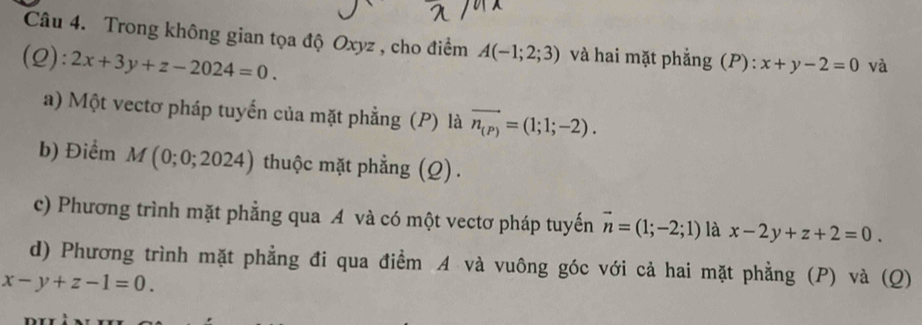 Trong không gian tọa độ Oxyz , cho điểm A(-1;2;3) và hai mặt phẳng (P): x+y-2=0 và 
(2): 2x+3y+z-2024=0. 
a) Một vectơ pháp tuyến của mặt phẳng (P) là vector n_(P)=(1;1;-2). 
b) Điểm M (0;0;2024) thuộc mặt phẳng (Q). 
c) Phương trình mặt phẳng qua A và có một vectơ pháp tuyến vector n=(1;-2;1) là x-2y+z+2=0. 
d) Phương trình mặt phẳng đi qua điểm A và vuông góc với cả hai mặt phẳng (P) và (Q)
x-y+z-1=0.