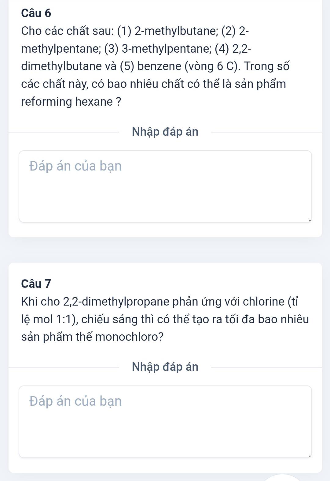 Cho các chất sau: (1) 2 -methylbutane; (2) 2 - 
methylpentane; (3) 3 -methylpentane; (4) 2, 2 - 
dimethylbutane và (5) benzene (vòng 6 C). Trong số 
các chất này, có bao nhiêu chất có thể là sản phẩm 
reforming hexane ? 
Nhập đáp án 
Đáp án của bạn 
Câu 7 
Khi cho 2, 2 -dimethylpropane phản ứng với chlorine (tỉ 
lệ mol 1:1) 0, chiếu sáng thì có thể tạo ra tối đa bao nhiêu 
sản phẩm thế monochloro? 
Nhập đáp án 
Đáp án của bạn