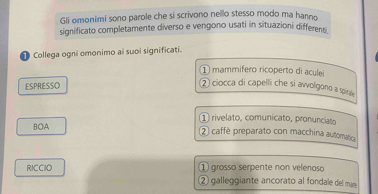 Gli omonimi sono parole che si scrivono nello stesso modo ma hanno
significato completamente diverso e vengono usati in situazioni differenti.
1) Collega ogni omonimo ai suoi significati.
① mammifero ricoperto di aculei
ESPRESSO
② ciocca di capelli che si avvolgono a spirale
① rivelato, comunicato, pronunciato
BOA
② caffè preparato con macchina automatica
RICCIO ① grosso serpente non velenoso
② galleggiante ancorato al fondale del mare