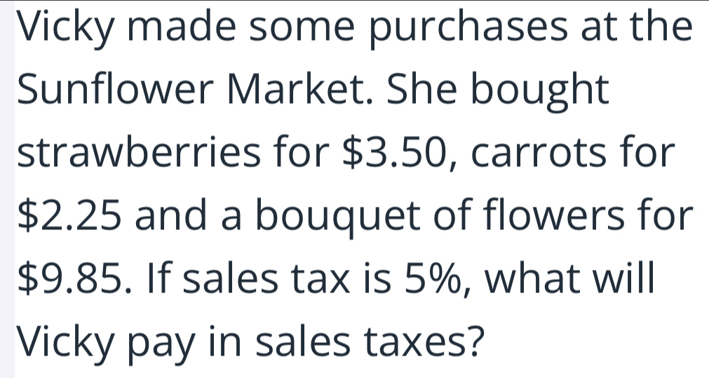 Vicky made some purchases at the 
Sunflower Market. She bought 
strawberries for $3.50, carrots for
$2.25 and a bouquet of flowers for
$9.85. If sales tax is 5%, what will 
Vicky pay in sales taxes?