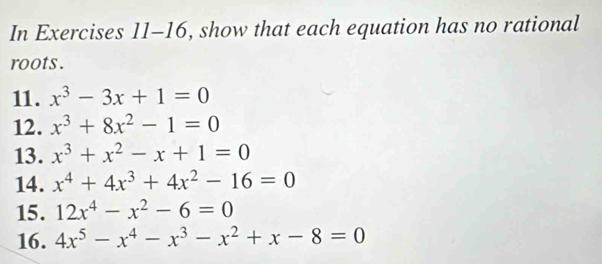 In Exercises 11-16, show that each equation has no rational 
roots . 
11. x^3-3x+1=0
12. x^3+8x^2-1=0
13. x^3+x^2-x+1=0
14. x^4+4x^3+4x^2-16=0
15. 12x^4-x^2-6=0
16. 4x^5-x^4-x^3-x^2+x-8=0