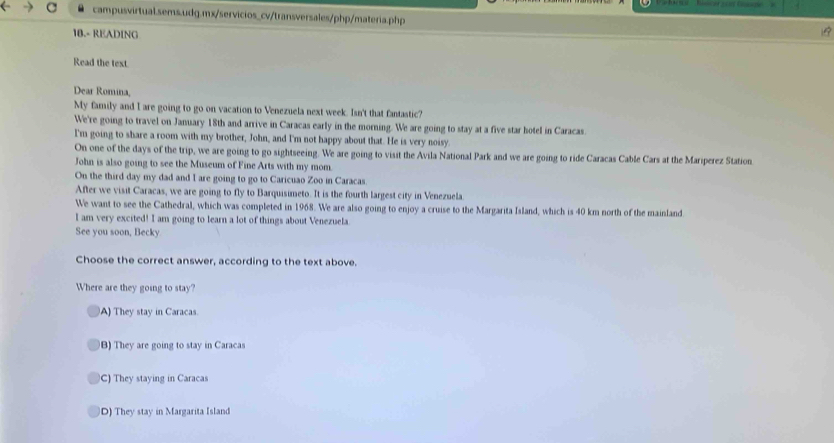 18.- READING
Read the text.
Dear Romina,
My family and I are going to go on vacation to Venezuela next week. Isn't that fantastic?
We're going to travel on January 18th and arrive in Caracas early in the morning. We are going to stay at a five star hotel in Caracas.
I'm going to share a room with my brother, John, and I'm not happy about that. He is very noisy.
On one of the days of the trip, we are going to go sightseeing. We are going to visit the Avila National Park and we are going to ride Caracas Cable Cars at the Mariperez Station
John is also going to see the Museum of Fine Arts with my mom.
On the third day my dad and I are going to go to Caricuao Zoo in Caracas.
After we visit Caracas, we are going to fly to Barquisimeto. It is the fourth largest city in Venezuela.
We want to see the Cathedral, which was completed in 1968. We are also going to enjoy a cruise to the Margarita Island, which is 40 km north of the mainland
I am very excited! I am going to learn a lot of things about Venezuela.
See you soon, Becky
Choose the correct answer, according to the text above.
Where are they going to stay?
A) They stay in Caracas.
B) They are going to stay in Caracas
C) They staying in Caracas
D) They stay in Margarita Island
