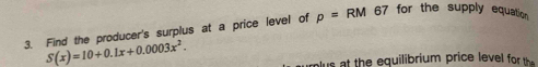 Find the producer's surplus at a price level of p=RM 67 for the supply equation
S(x)=10+0.1x+0.0003x^2. 
us t the equilibrium price level for the