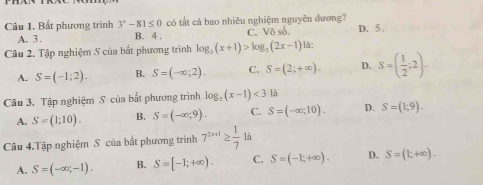 Bất phương trình 3^x-81≤ 0 có tất cả bao nhiêu nghiệm nguyên dương? D. 5.
A. 3. B. 4. C. Vô số.
Câu 2. Tập nghiệm S của bất phương trình log _3(x+1)>log _3(2x-1) là:
A. S=(-1;2). B. S=(-∈fty ;2). C. S=(2;+∈fty ). D. S=( 1/2 ;2). 
Câu 3. Tập nghiệm S của bất phương trình log _2(x-1)<3</tex> là
A. S=(1;10).
B. S=(-∈fty ;9). C. S=(-∈fty ;10). D、 S=(1;9). 
Câu 4.Tập nghiệm S của bất phương trình 7^(2x+1)≥  1/7 la
A. S=(-∈fty ;-1). B. S=[-1;+∈fty ). C. S=(-1;+∈fty ). D. S=(1;+∈fty ).