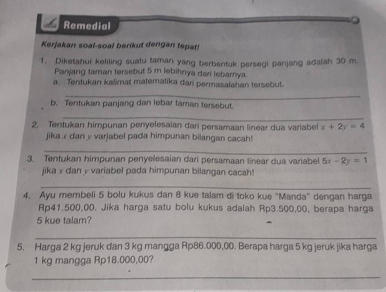 Remedial
Kerjakan soal-soal berikut dengan tepat!
1. Diketahui keliling suatu taman yang berbentuk persegi panjang adalah 30 m.
Panjang taman tersebut 5 m lebihnya dari lebarnya.
a. Tentukan kalimat matematika dari permasalahan tersebut.
_
b. Tentukan panjang dan lebar taman tersebut.
_
2. Tentukan himpunan penyelesaian dari persamaan linear dua variabel x+2y=4
jika x dan y varjabel pada himpunan bilangan cacah!
_
3. Tentukan himpunan penyelesaian dari persamaan linear dua variabel 5x-2y=1
jika x dan y variabel pada himpunan bilangan cacah!
_
4. Ayu membeli 5 bolu kukus dan 8 kue talam di toko kue "Manda" dengan harga
Rp41.500,00. Jika harga satu bolu kukus adalah Rp3.500,00, berapa harga
5 kue talam?
_
5. Harga 2 kg jeruk dan 3 kg mangga Rp86.000,00. Berapa harga 5 kg jeruk jika harga
1 kg mangga Rp18.000,00?
_