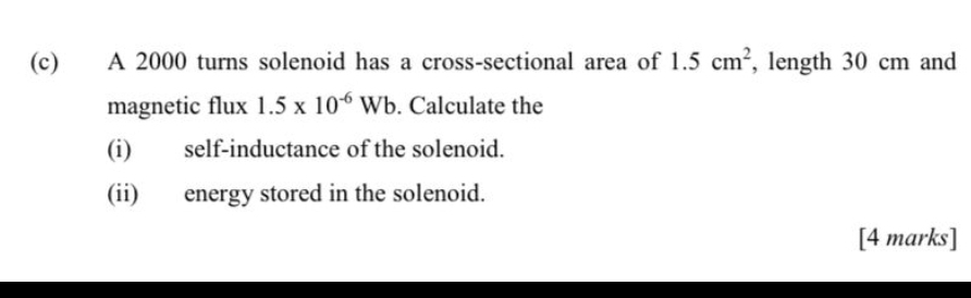 A 2000 turns solenoid has a cross-sectional area of 1.5cm^2 , length 30 cm and 
magnetic flux 1.5* 10^(-6)Wb. Calculate the 
(i) self-inductance of the solenoid. 
(ii) energy stored in the solenoid. 
[4 marks]