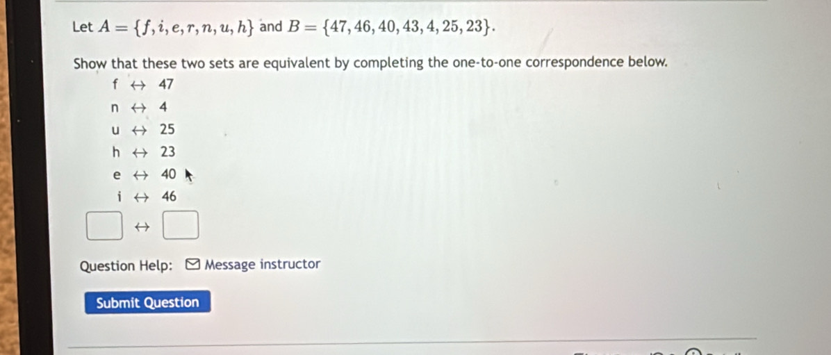 Let A= f,i,e,r,n,u,h and B= 47,46,40,43,4,25,23. 
Show that these two sets are equivalent by completing the one-to-one correspondence below.
f ← 47
n → 4
u 25
h 23
e 40
i 46
Question Help: * Message instructor 
Submit Question