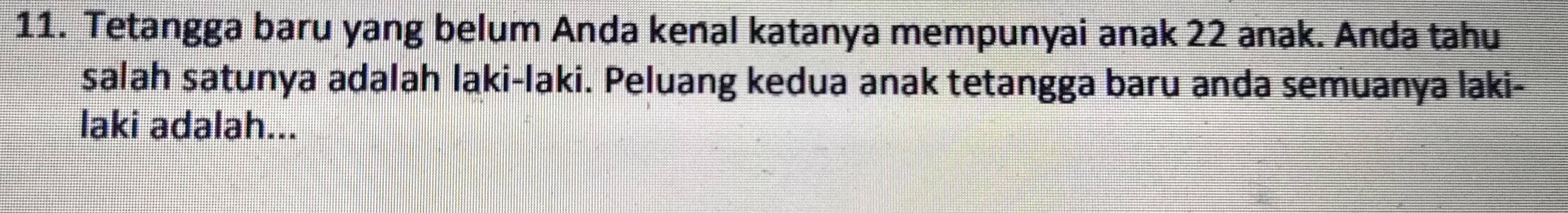 Tetangga baru yang belum Anda kenal katanya mempunyai anak 22 anak. Anda tahu 
salah satunya adalah laki-laki. Peluang kedua anak tetangga baru anda semuanya laki- 
laki adalah...