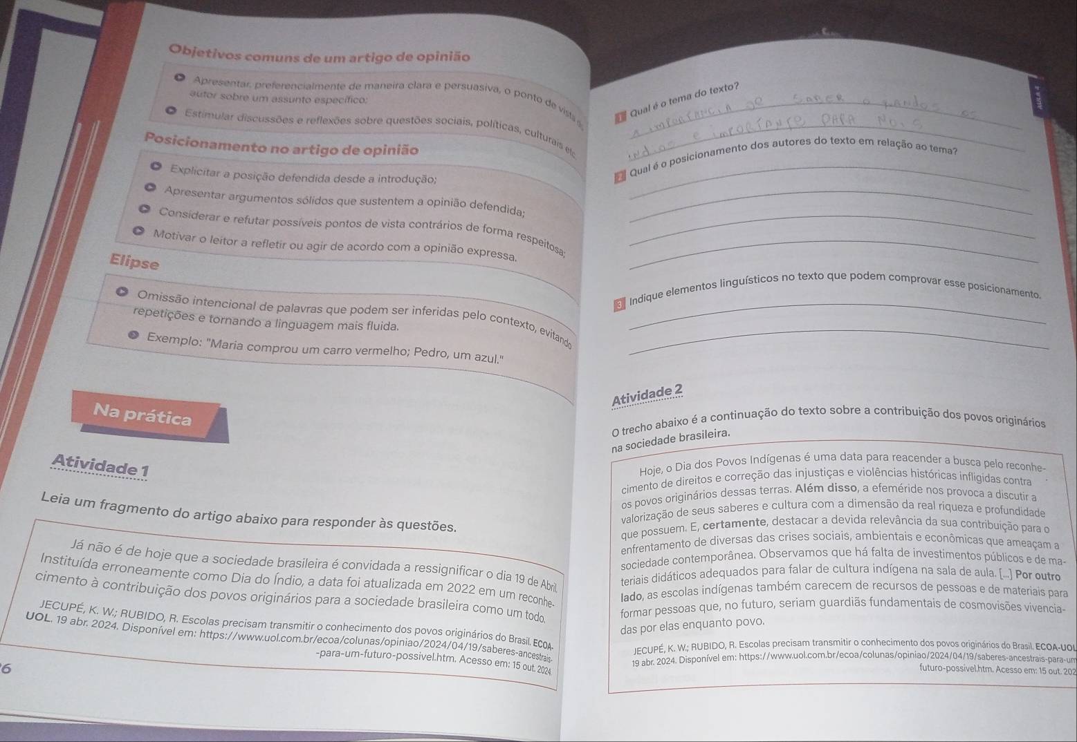 Objetivos comuns de um artigo de opinião
Apresentar, preferencialmente de maneira clara e persuasiva, o ponto de visla _
autor sobre um assunto específico:
Qual é o tema do texto?
Estimular discussões e reflexões sobre questões sociais, políticas, culturais e_
Posicionamento no artigo de opinião
Qual é o posicionamento dos autores do texto em relação ao tema?
Explicitar a posição defendida desde a introdução;
Apresentar argumentos sólidos que sustentem a opinião defendida:_
Consíderar e refutar possíveis pontos de vista contrários de forma respeitosa:_
Motivar o leitor a refletir ou agir de acordo com a opinião expressa._
Elipse
Indique elementos linguísticos no texto que podem comprovar esse posicionamento.
Omissão intencional de palavras que podem ser inferidas pelo contexto, evitando__
repetições e tornando a linguagem mais fluida.
Exemplo: "Maria comprou um carro vermelho; Pedro, um azul."
Atividade 2
Na prática
O trecho abaixo é a continuação do texto sobre a contribuição dos povos originários
na sociedade brasileira.
Atividade 1
Hoje, o Dia dos Povos Indígenas é uma data para reacender a busca pelo reconhe-
cimento de direitos e correção das injustiças e violências históricas infligidas contra
os povos originários dessas terras. Além disso, a efeméride nos provoca a discutir a
Leia um fragmento do artigo abaixo para responder às questões.
valorização de seus saberes e cultura com a dimensão da real riqueza e profundidade
que possuem. E, certamente, destacar a devida relevância da sua contribuição para o
enfrentamento de diversas das crises sociais, ambientais e econômicas que ameaçam a
sociedade contemporânea. Observamos que há falta de investimentos públicos e de ma-
Já não é de hoje que a sociedade brasileira é convidada a ressignificar o dia 19 de Abril
teriais didáticos adequados para falar de cultura indígena na sala de aula. (...) Por outro
Instituída erroneamente como Dia do Índio, a data foi atualizada em 2022 em um reconhe.
lado, as escolas indígenas também carecem de recursos de pessoas e de materiais para
cimento à contribuição dos povos originários para a sociedade brasileira como um todo
formar pessoas que, no futuro, seriam guardiãs fundamentais de cosmovisões vivencia-
JECUPÉ, K. W.; RUBIDO, R. Escolas precisam transmitir o conhecimento dos povos originários do Brasil. ECOA
das por elas enquanto povo.
UOL. 19 abr. 2024. Disponível em: https://www.uol.com.br/ecoa/colunas/opiniao/2024/04/19/saberes-ancestrais
JECUPÉ, K. W.; RUBIDO, R. Escolas precisam transmitir o conhecimento dos povos originários do Brasil. ECOA-UOI
19 abr. 2024. Disponível em: https://www.uol.com.br/ecoa/colunas/opiniao/2024/04/19/saberes-ancestrais-para-un
-para-um-futuro-possivel.htm. Acesso em: 15 out. 2024
6
futuro-possivel.htm. Acesso em: 15 out. 202