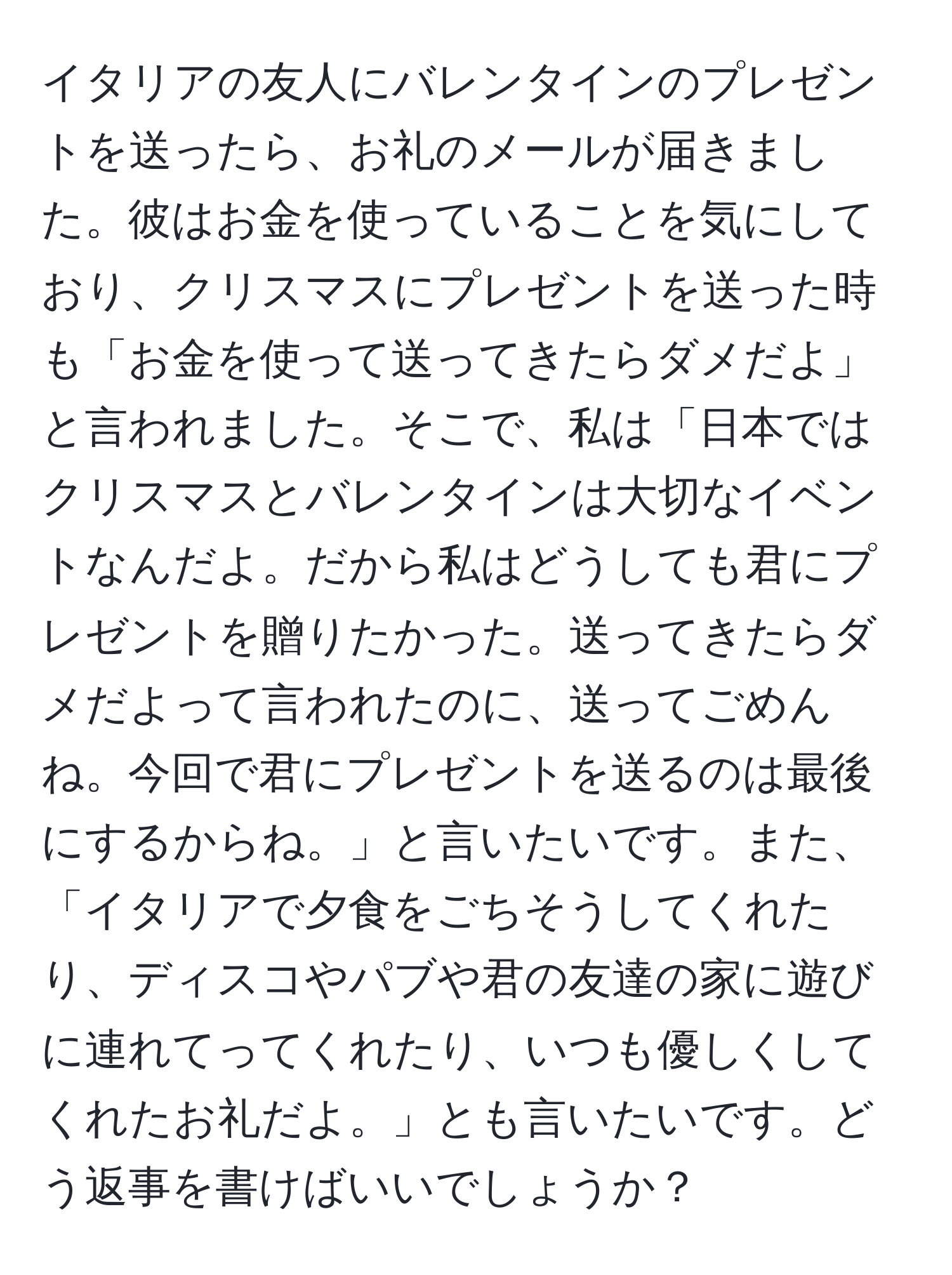 イタリアの友人にバレンタインのプレゼントを送ったら、お礼のメールが届きました。彼はお金を使っていることを気にしており、クリスマスにプレゼントを送った時も「お金を使って送ってきたらダメだよ」と言われました。そこで、私は「日本ではクリスマスとバレンタインは大切なイベントなんだよ。だから私はどうしても君にプレゼントを贈りたかった。送ってきたらダメだよって言われたのに、送ってごめんね。今回で君にプレゼントを送るのは最後にするからね。」と言いたいです。また、「イタリアで夕食をごちそうしてくれたり、ディスコやパブや君の友達の家に遊びに連れてってくれたり、いつも優しくしてくれたお礼だよ。」とも言いたいです。どう返事を書けばいいでしょうか？