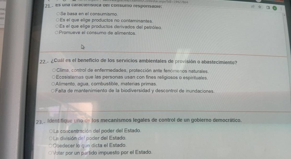 Examen/Contestar.aspx 1 fI=19427864 
21.- Es una característica del consumo responsabie:
on
Se basa en el consumismo.
20 Es el que elige productos no contaminantes.
Es el que elige productos derivados del petróleo.
Promueve el consumo de alimentos.
22.- ¿Cuál es el beneficio de los servicios ambientales de provisión o abastecimiento?
Clima, control de enfermedades, protección ante fenómenos naturales.
Ecosistemas que las personas usan con fines religiosos o espirituales.
Alimento, agua, combustible, materias primas.
Falta de mantenimiento de la biodiversidad y descontrol de inundaciones.
23. Identifique uno de los mecanismos legales de control de un gobierno democrático.
La concentración del poder del Estado.
La división del poder del Estado.
Obedecer lo que dicta el Estado.
Votar por un partido impuesto por el Estado.