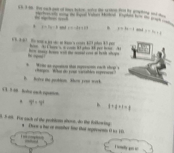 CF 5 66. For each pair of limes bekow, solve the syslem first by graphing and thee 
algebrncally ming the Esqual Values Merhod . Explai brw the graph conting 
the alpchynd resill .
P=3y-8 x=-2x+13 D. y=3x-1 and y=3x+4
hour. At Claire's, i costs $5 plus $8 per hour. A 
how many hours will the renal cost al both shops . 
he equal 
Write an equation that represents each shop' 
charges. What do your variables represent? 
b Solve the problem. Show your work 
CL 5-68. Solve each equation. 
B  4pd/3 =frac 43^(2
b. 1+frac 1)4+1= frac  
. 5-69. For each of the problems above, do the following 
* Draw a bar or number line that represents 0 to 10. 
I am completely 
confed 
I totally get it !