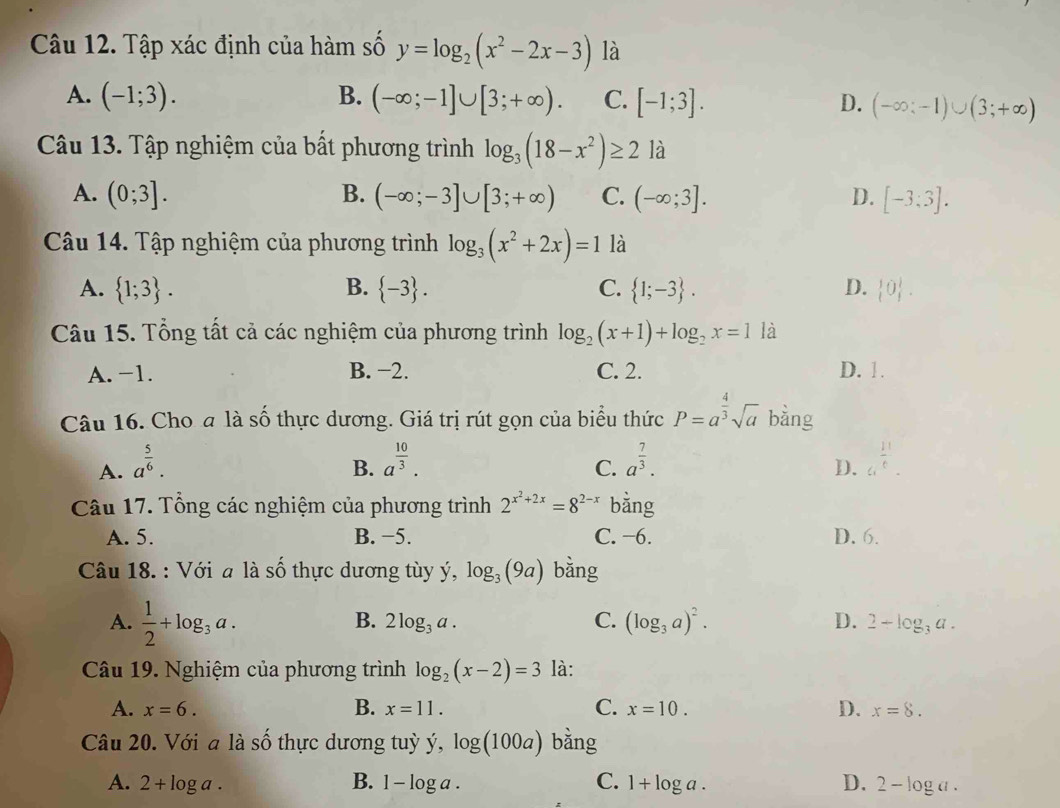 Tập xác định của hàm số y=log _2(x^2-2x-3) là
A. (-1;3). B. (-∈fty ;-1]∪ [3;+∈fty ). C. [-1;3]. D. (-∈fty ;-1)∪ (3;+∈fty )
Câu 13. Tập nghiệm của bất phương trình log _3(18-x^2)≥ 2 là
A. (0;3]. B. (-∈fty ;-3]∪ [3;+∈fty ) C. (-∈fty ;3]. D. [-3;3].
Câu 14. Tập nghiệm của phương trình log _3(x^2+2x)=1 là
A.  1;3 . B.  -3 . C.  1;-3 . D.  0 .
Câu 15. Tổng tất cả các nghiệm của phương trình log _2(x+1)+log _2x=1 là
A. -1. B. −2. C. 2. D. 1.
Câu 16. Cho đ là số thực dương. Giá trị rút gọn của biểu thức P=a^(frac 4)3sqrt(a) bằng
A. a^(frac 5)6. a^(frac 10)3. a^(frac 7)3. c_1 11/e 
B.
C.
D.
Câu 17. Tổng các nghiệm của phương trình 2^(x^2)+2x=8^(2-x) bằng
A. 5. B. −5. C. −6. D. 6.
Câu 18. : Với a là số thực dương tùy ý, log _3(9a) bàng
A.  1/2 +log _3a.
B. 2log _3a. C. (log _3a)^2. D. 2-log _3a.
Câu 19. Nghiệm của phương trình log _2(x-2)=3 là:
A. x=6. B. x=11. C. x=10. D. x=8.
Câu 20. Với a là số thực dương tuỳ y,log (100a) bằng
A. 2+log a. B. 1-log a. C. 1+log a. D. 2-log a.