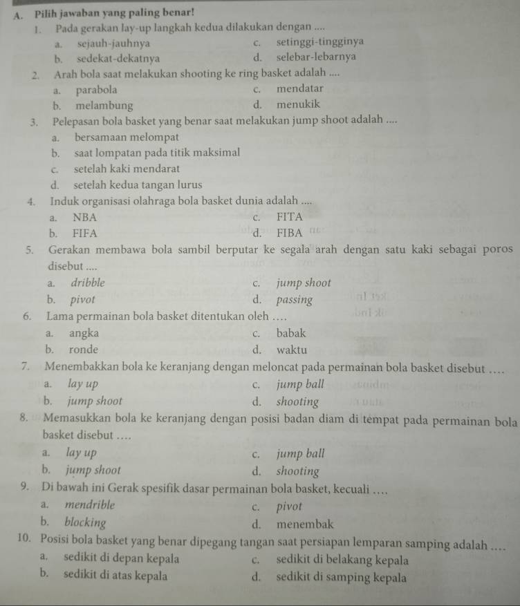 Pilih jawaban yang paling benar!
1. Pada gerakan lay-up langkah kedua dilakukan dengan ....
a. sejauh-jauhnya c. setinggi-tingginya
b. sedekat-dekatnya d. selebar-lebarnya
2. Arah bola saat melakukan shooting ke ring basket adalah ....
a. parabola c. mendatar
b. melambung d. menukik
3. Pelepasan bola basket yang benar saat melakukan jump shoot adalah ....
a. bersamaan melompat
b. saat lompatan pada titik maksimal
c. setelah kaki mendarat
d. setelah kedua tangan lurus
4. Induk organisasi olahraga bola basket dunia adalah ....
a. NBA c. FITA
b. FIFA d. FIBA
5. Gerakan membawa bola sambil berputar ke segala arah dengan satu kaki sebagai poros
disebut ....
a. dribble c. jump shoot
b. pivot d. passing      
6. Lama permainan bola basket ditentukan oleh …
a. angka c. babak
b. ronde d. waktu
7. Menembakkan bola ke keranjang dengan meloncat pada permainan bola basket disebut …
a. lay up c. jump ball
b. jump shoot d. shooting
8.  Memasukkan bola ke keranjang dengan posisi badan diam di tempat pada permainan bola
basket disebut …
a. lay up c. jump ball
b. jump shoot d. shooting
9. Di bawah ini Gerak spesifik dasar permainan bola basket, kecuali …
a. mendrible c. pivot
b. blocking d. menembak
10. Posisi bola basket yang benar dipegang tangan saat persiapan lemparan samping adalah .
a. sedikit di depan kepala c. sedikit di belakang kepala
b. sedikit di atas kepala d. sedikit di samping kepala