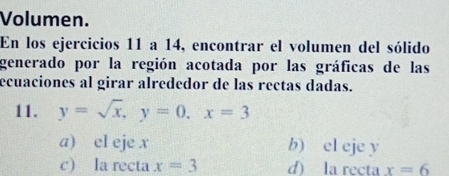 Volumen.
En los ejercicios 11 a 14, encontrar el volumen del sólido
generado por la región acotada por las gráficas de las
ecuaciones al girar alrededor de las rectas dadas.
11. y=sqrt(x), y=0, x=3
a) el eje x b) el eje y
c) la recta x=3 d) la recta x=6