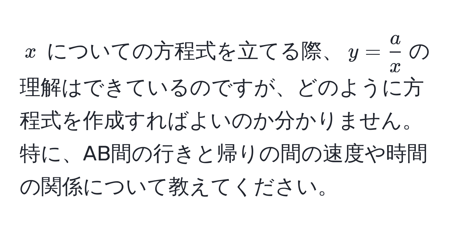 $x$ についての方程式を立てる際、$y =  a/x $の理解はできているのですが、どのように方程式を作成すればよいのか分かりません。特に、AB間の行きと帰りの間の速度や時間の関係について教えてください。