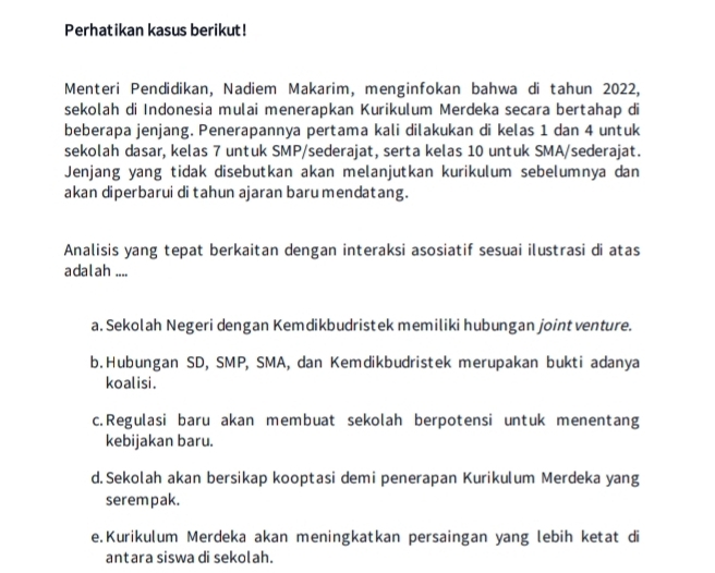 Perhatikan kasus berikut!
Menteri Pendidikan, Nadiem Makarim, menginfokan bahwa di tahun 2022,
sekolah di Indonesia mulai menerapkan Kurikulum Merdeka secara bertahap di
beberapa jenjang. Penerapannya pertama kali dilakukan di kelas 1 dan 4 untuk
sekolah dasar, kelas 7 untuk SMP/sederajat, serta kelas 10 untuk SMA/sederajat.
Jenjang yang tidak disebutkan akan melanjutkan kurikulum sebelumnya dan
akan diperbarui di tahun ajaran baru mendatang.
Analisis yang tepat berkaitan dengan interaksi asosiatif sesuai ilustrasi di atas
adalah ....
a. Sekolah Negeri dengan Kemdikbudristek memiliki hubungan joint venture.
b.Hubungan SD, SMP, SMA, dan Kemdikbudristek merupakan bukti adanya
koalisi.
c.Regulasi baru akan membuat sekolah berpotensi untuk menentang
kebijakan baru.
d.Sekolah akan bersikap kooptasi demi penerapan Kurikulum Merdeka yang
serempak.
e.Kurikulum Merdeka akan meningkatkan persaingan yang lebih ketat di
antara siswa di sekolah.