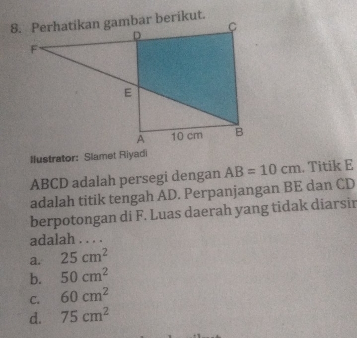 Ilustrator: Slamet Riyadi
ABCD adalah persegi dengan AB=10cm. Titik E
adalah titik tengah AD. Perpanjangan BE dan CD
berpotongan di F. Luas daerah yang tidak diarsir
adalah . . . .
a. 25cm^2
b. 50cm^2
C. 60cm^2
d. 75cm^2