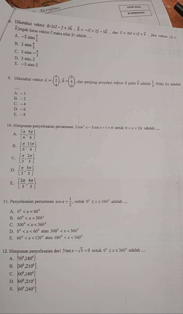 Ningtias
KODE SOAL
B1-202023/2024
. Diketahui vektor vector a=2tvector i-vector j+3vector k,vector b=-tvector i+2vector j-5vector k , dan vector c=3tvector i+tvector j+vector k. jika vektor (vector a+
)tegak lurus vektor &maka nilai 2t adalah ...
A. -2atan  4/3 
B. 2atau 4/3 
C. 2atan - 4/3 
D. 3 atau 2
E. -3 atau 2
9. Diketahui vektor vector a=beginpmatrix x 2 4endpmatrix ,vector b=beginpmatrix 3 4 0endpmatrix , dan panjang proyeksi vektor ā pada vector b adalah  3/4  Nilai 2x adalah
A. - 1
B. - 2
C. - 4
D. - 6
E. - 8
10. Himpunan penyelesaian persamaan 2cos^2x-3cos x+1=0 untuk 0 adalah ....
A.   π /6 , 5π /6 
B.   π /6 , 11π /6 
C.   π /3 , 2π /3 
D.   π /3 , 5π /3 
E.   2π /3 , 4π /3 
11. Penyelesaian persamaan cos x , untuk 0°≤ x≤ 360° adalah ....
A. 0^0
B. 60°
C. 300°
D. 0^0 atau 300°
E. 60° atau 180°
12. Himpunan penyelesaian dari 3tan x-sqrt(3)=0 untuk 0°≤ x≤ 360° adalah ....
A.  30^0,180^0
B.  30^0,210^0
C.  60^0,180^0
D.  60^0,210^0
E.  60^0,240^0