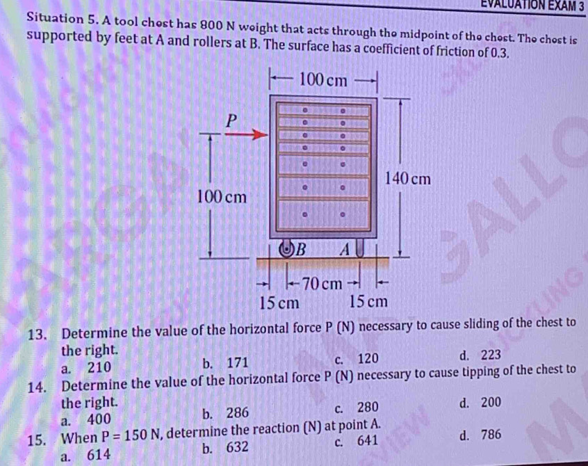 ÉvALUATION EXAM 3
Situation 5. A tool chest has 800 N weight that acts through the midpoint of the chest. The chest is
supported by feet at A and rollers at B. The surface has a coefficient of friction of 0.3.
13. Determine the value of the horizontal force P (N) necessary to cause sliding of the chest to
the right.
a. 210 b. 171 c. 120 d. 223
14. Determine the value of the horizontal force P (N) necessary to cause tipping of the chest to
the right.
a. 400 b. 286 c. 280 d. 200
15. When P=150N , determine the reaction (N) at point A.
a. 614 b. 632 c. 641
d. 786