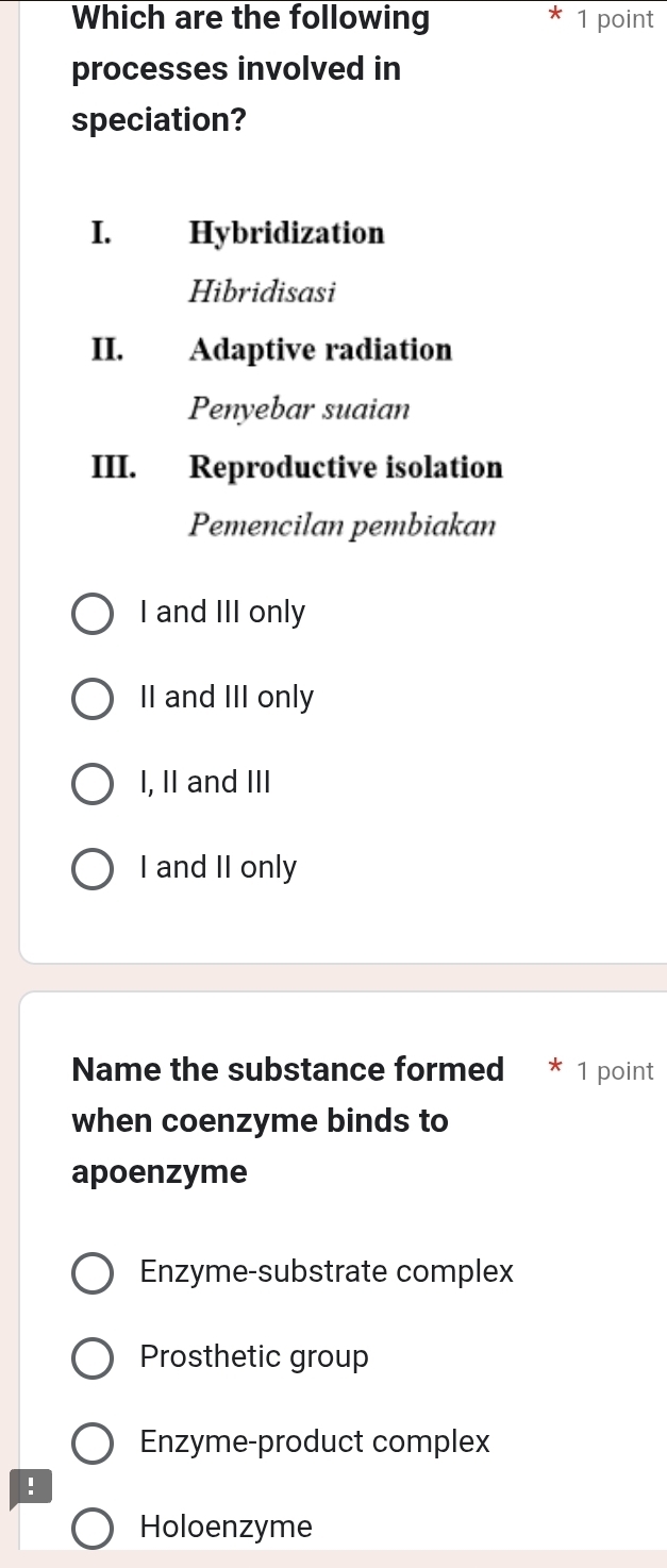 Which are the following 1 point
processes involved in
speciation?
I. Hybridization
Hibridisasi
II. Adaptive radiation
Penyebar suaian
III. Reproductive isolation
Pemencilan pembiakan
I and III only
II and III only
I, II and III
I and II only
Name the substance formed 1 point
when coenzyme binds to
apoenzyme
Enzyme-substrate complex
Prosthetic group
Enzyme-product complex
!
Holoenzyme