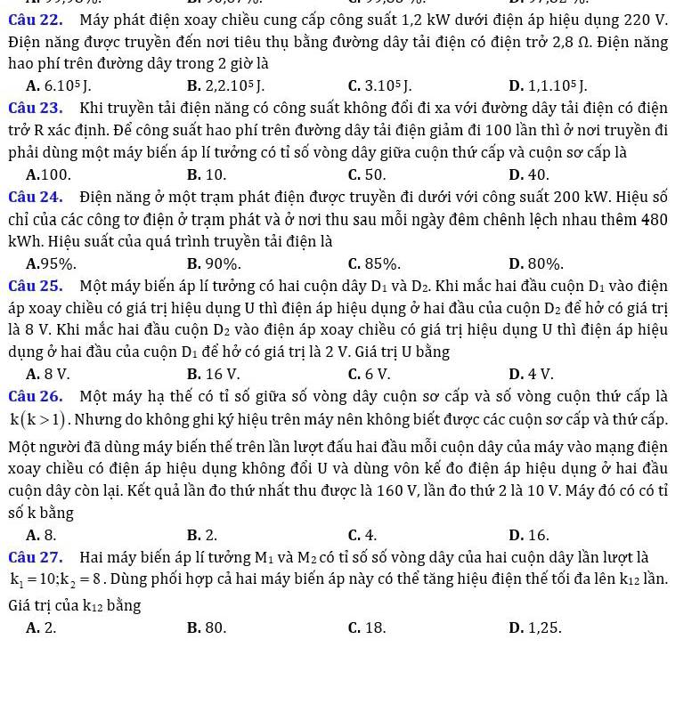 Máy phát điện xoay chiều cung cấp công suất 1,2 kW dưới điện áp hiệu dụng 220 V.
Điện năng được truyền đến nơi tiêu thụ bằng đường dây tải điện có điện trở 2,8 Ω. Điện năng
hao phí trên đường dây trong 2 giờ là
A. 6.10^5 L B. 2,2.10⁵ J. C. 3.10⁵ J. D. 1,1.10⁵ J.
Câu 23. Khi truyền tải điện năng có công suất không đổi đi xa với đường dây tải điện có điện
trở R xác định. Để công suất hao phí trên đường dây tải điện giảm đi 100 lần thì ở nơi truyền đi
phải dùng một máy biến áp lí tưởng có tỉ số vòng dây giữa cuộn thứ cấp và cuộn sơ cấp là
A.100. B. 10. C. 50. D. 40.
Câu 24. Điện năng ở một trạm phát điện được truyền đi dưới với công suất 200 kW. Hiệu số
chỉ của các công tơ điện ở trạm phát và ở nơi thu sau mỗi ngày đêm chênh lệch nhau thêm 480
kWh. Hiệu suất của quá trình truyền tải điện là
A.95%. B. 90%. C. 85%. D. 80%.
Câu 25. Một máy biến áp lí tưởng có hai cuộn dây D_1 và D_2. Khi mắc hai đầu cuộn D_1 vào điện
áp xoay chiều có giá trị hiệu dụng U thì điện áp hiệu dụng ở hai đầu của cuộn D_2 để hở có giá trị
là 8 V. Khi mắc hai đầu cuộn D_2 vào điện áp xoay chiều có giá trị hiệu dụng U thì điện áp hiệu
dụng ở hai đầu của cuộn D_1 để hở có giá trị là 2 V. Giá trị U bằng
A. 8 V. B. 16 V. C. 6 V. D. 4 V.
Câu 26. Một máy hạ thế có tỉ số giữa số vòng dây cuộn sơ cấp và số vòng cuộn thứ cấp là
k(k>1). Nhưng do không ghi ký hiệu trên máy nên không biết được các cuộn sơ cấp và thứ cấp.
Một người đã dùng máy biến thế trên lần lượt đấu hai đầu mỗi cuộn dây của máy vào mạng điện
xoay chiều có điện áp hiệu dụng không đổi U và dùng vôn kế đo điện áp hiệu dụng ở hai đầu
cuộn dây còn lại. Kết quả lần đo thứ nhất thu được là 160 V, lần đo thứ 2 là 10 V. Máy đó có có tỉ
số k bằng
A. 8. B. 2. C. 4. D. 16.
Câu 27. Hai máy biến áp lí tưởng M_1 và M_2 có tỉ số số vòng dây của hai cuộn dây lần lượt là
k_1=10;k_2=8. Dùng phối hợp cả hai máy biến áp này có thể tăng hiệu điện thế tối đa lên k_12 lần.
Giá trị của k12 bằng
A. 2. B. 80. C. 18. D. 1,25.
