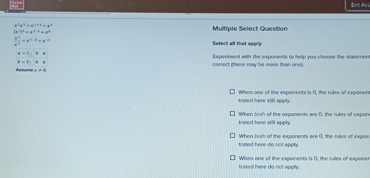 Hill Graw
Exit Ass
x^2x^3=x^(2+3)=x^3
(x^2)^3=x^(2-3)=x^6
Multiple Select Question
 x^2/x^3 =x^(2-3)=x^(-1) Select all that apply
a=2:06
Experiment with the exponents to help you choose the statemen
b=3:06
correct (there may be more than one).
Assume x!= 0.
When one of the exponents is 0, the rules of exponen
trated here still apply.
When both of the exponents are 0), the rules of expon
trated here still apply.
When both of the exponents are 0, the rules of expon
trated here do not apply.
When one of the exponents is (, the rules of exponer
trated here do not apply.