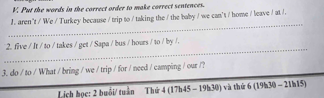 Put the words in the correct order to make correct sentences. 
_ 
1. aren’t / We / Turkey because / trip to / taking the / the baby / we can`t / home / leave / at /. 
_ 
2. five / It / to / takes / get / Sapa / bus / hours / to / by /. 
_ 
_ 
3. do / to / What / bring / we / trip / for / need / camping / our /? 
Lịch học: 2 buổi/ tuần Thứ 4 (17h45 - 19h30) và thứ 6 (19h30 - 21h15)