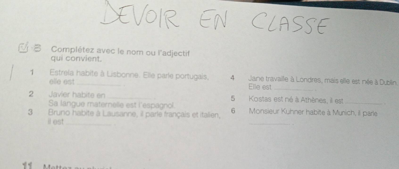 Complétez avec le nom ou l'adjectif 
qui convient. 
1 Estrela habite à Lisbonne. Elle parle portugais, 4 Jane travaille à Londres, mais elle est née à Dublin. 
elle est Elle est_ 

、 
2 Javier habite en _ 5 Kostas est né à Athènes, il est_ 
Sa langue maternelle est l'espagnol. 
3 Bruno habite à Lausanne, il parle français et italien, 
6 Monsieur Kuhner habite à Munich, il parle 
il est_ 
_ 
.