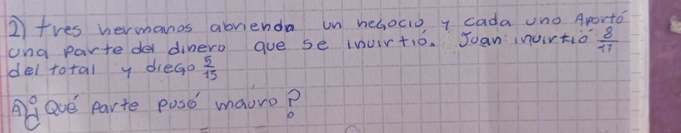 tres hermanos abrienda un heGocio I cada uno Aporto 
una partede dinero gue se inuirtio. Joan invirtio  8/17 
del total y diego  5/15 
Agave parte posd maoro?