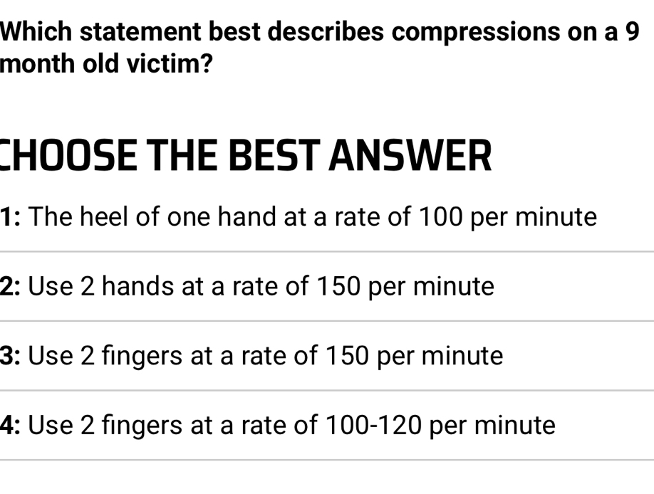 Which statement best describes compressions on a 9
month old victim?
CHOOSE THE BEST ANSWER
1: The heel of one hand at a rate of 100 per minute
2: Use 2 hands at a rate of 150 per minute
3: Use 2 fingers at a rate of 150 per minute
4: Use 2 fingers at a rate of 100-120 per minute