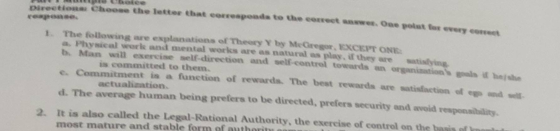 responce.
Directions: Choose the letter that corresponds to the correct answer. One point for every conect
1. The following are explanations of Theory Y by McGregor, EXCEPT ONE:
a. Physical work and mental works are as natural as play, if they are satisfying.
b. Man will exercise self-direction and self-control towards an organization's goals if he/she
is committed to them.
e. Commitment is a function of rewards. The best rewards are satisfaction of ego and self-
actualization.
d. The average human being prefers to be directed, prefers security and avoid responsibility.
2. It is also called the Legal-Rational Authority, the exercise of control on the ai 
most mature and stable form of auth or in