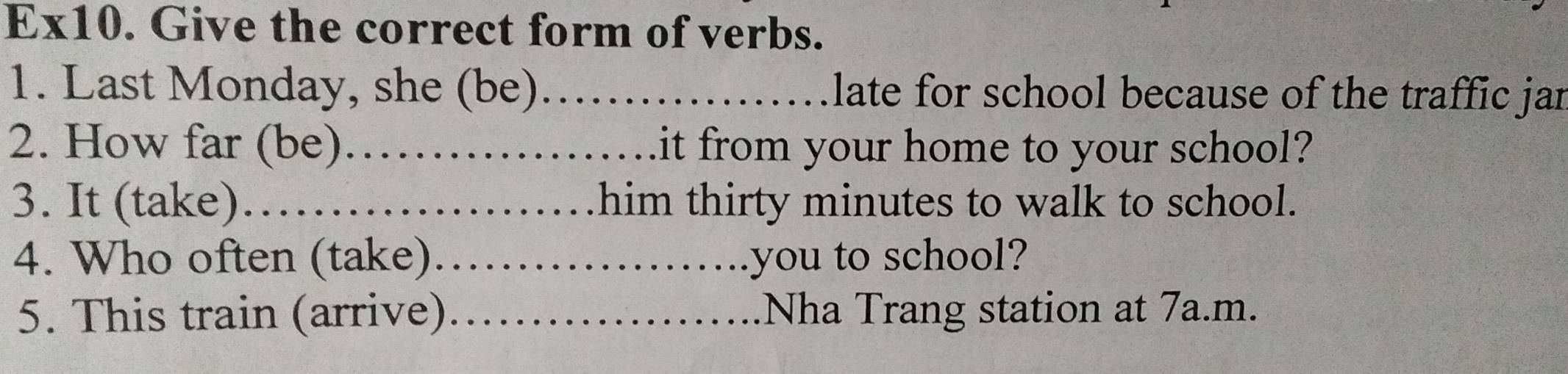 Ex10. Give the correct form of verbs. 
1. Last Monday, she (be)_ late for school because of the traffic jar 
2. How far (be)_ it from your home to your school? 
3. It (take)._ him thirty minutes to walk to school. 
4. Who often (take)_ you to school? 
5. This train (arrive)_ Nha Trang station at 7a.m.