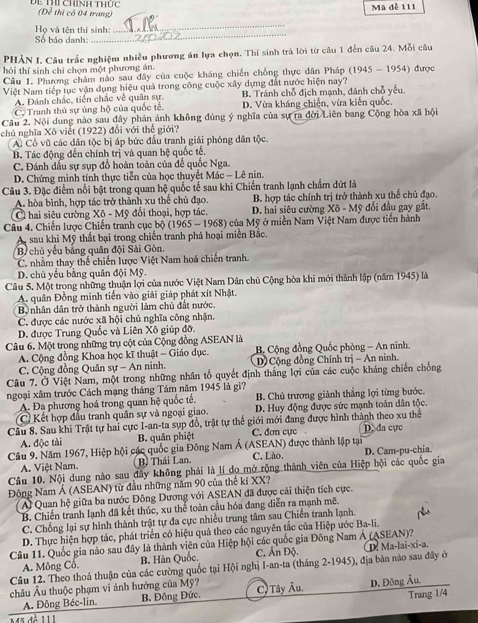 ĐE THI ChíNH Thức
(Đề thi có 04 trang) Mã đè 111
Họ và tên thí sinh:
_
Số báo danh:
_
PHẢN I. Câu trắc nghiệm nhiều phương án lựa chọn. Thí sinh trả lời từ câu 1 đến câu 24. Mỗi câu
hỏi thí sinh chỉ chọn một phương án.
Câu 1. Phương châm nào sau dây của cuộc kháng chiến chống thực dân Pháp (1945 - 1954) được
Việt Nam tiếp tục vận dụng hiệu quả trong công cuộc xây dựng đất nước hiện nay?
A. Đánh chắc, tiến chắc về quân sự. B. Tránh chỗ địch mạnh, đánh chỗ yếu.
C. Tranh thủ sự ủng hộ của quốc tế. D. Vừa kháng chiến, vừa kiến quốc.
Câu 2. Nội dung nào sau đây phản ánh không đúng ý nghĩa của sự ra đời Liên bang Cộng hòa xã hội
chủ nghĩa Xô viết (1922) đối với thế giới?
A. Cổ vũ các dân tộc bị áp bức đấu tranh giải phóng dân tộc.
B. Tác động dến chính trị và quan hệ quốc tế.
C. Đánh dấu sự sụp đồ hoàn toàn của đế quốc Nga.
D. Chứng minh tính thực tiễn của học thuyết Mác - Lê nin.
Câu 3. Đặc điểm nổi bật trong quan hệ quốc tế sau khi Chiến tranh lạnh chấm dứt là
A. hòa bình, hợp tác trở thành xu thế chủ đạo. B. hợp tác chính trị trở thành xu thế chủ đạo.
C hai siêu cường Xô - Mỹ đối thoại, hợp tác. D. hai siêu cường Xô - Mỹ đối đầu gay gắt.
Câu 4. Chiến lược Chiến tranh cục bộ (1965 - 1968) của Mỹ ở miền Nam Việt Nam được tiến hành
A sau khi Mỹ thất bại trong chiến tranh phá hoại miền Bắc.
B chủ yếu bằng quân đội Sài Gòn.
C. nhằm thay thế chiến lược Việt Nam hoá chiến tranh.
D. chủ yếu bằng quân đội Mỹ.
Câu 5. Một trong những thuận lợi của nước Việt Nam Dân chủ Cộng hòa khi mới thành lập (năm 1945) là
A. quân Đồng minh tiến vào giải giáp phát xít Nhật.
B nhân dân trở thành người làm chủ đất nước.
C. được các nước xã hội chủ nghĩa công nhận.
D. được Trung Quốc và Liên Xô giúp đỡ.
Câu 6. Một trong những trụ cột của Cộng đồng ASEAN là
A. Cộng đồng Khoa học kĩ thuật - Giáo dục. B. Cộng đồng Quốc phòng - An ninh.
C. Cộng đồng Quân sự - An ninh. D) Cộng đồng Chính trị - An ninh.
Câu 7. Ở Việt Nam, một trong những nhân tố quyết định thắng lợi của các cuộc kháng chiến chống
ngoại xâm trước Cách mạng tháng Tám năm 1945 là gì?
A. Đa phương hoá trong quan hệ quốc tế.  B. Chủ trương giành thắng lợi từng bước.
C Kết hợp đấu tranh quân sự và ngoại giao. D. Huy động được sức mạnh toàn dân tộc.
Câu 8. Sau khi Trật tự hai cực I-an-ta sụp đồ, trật tự thế giới mới đang được hình thành theo xu thể
A. độc tài B. quân phiệt C. dơn cực
D. đa cực
Câu 9. Năm 1967, Hiệp hội các quốc gia Đông Nam Á (ASEAN) được thành lập tại
C. Lào.
A. Việt Nam. B. Thái Lan. D. Cam-pu-chia.
Câu 10. Nội dung nào sau dây không phải là lí do mở rộng thành viên của Hiệp hội các quốc gia
Động Nam Á (ASEAN) từ đầu những năm 90 của thế kỉ XX?
Al Quan hệ giữa ba nước Đông Dương với ASEAN đã được cải thiện tích cực.
B. Chiến tranh lạnh đã kết thúc, xu thế toàn cầu hóa đang diễn ra mạnh mẽ.
C. Chống lại sự hình thành trật tự đa cực nhiều trung tâm sau Chiến tranh lạnh.
D. Thực hiện hợp tác, phát triển có hiệu quả theo các nguyên tắc của Hiệp ước Ba-li.
Câu 11. Quốc gia nào sau đây là thành viên của Hiệp hội các quốc gia Đông Nam Á (ASEAN)?
C. Ấn Độ.
A. Mông Cổ. B. Hàn Quốc. ①. Ma-lai-xi-a.
Câu 12. Theo thoả thuận của các cường quốc tại Hội nghị I-an-ta (tháng 2-1945), địa bàn nào sau đây ở
châu Âu thuộc phạm vi ảnh hưởng của Mỹ?
A. Đông Béc-lin. B. Đông Đức. C) Tây Âu.
D. Đông Âu.
Trang 1/4
Mã đề 111