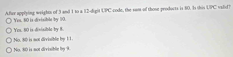 After applying weights of 3 and 1 to a 12 -digit UPC code, the sum of those products is 80. Is this UPC valid?
Yes. 80 is divisible by 10.
Yes. 80 is divisible by 8.
No. 80 is not divisible by 11.
No. 80 is not divisible by 9.