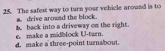 The safest way to turn your vehicle around is to
a. drive around the block.
b. back into a driveway on the right.
c. make a midblock U-turn.
d. make a three-point turnabout.