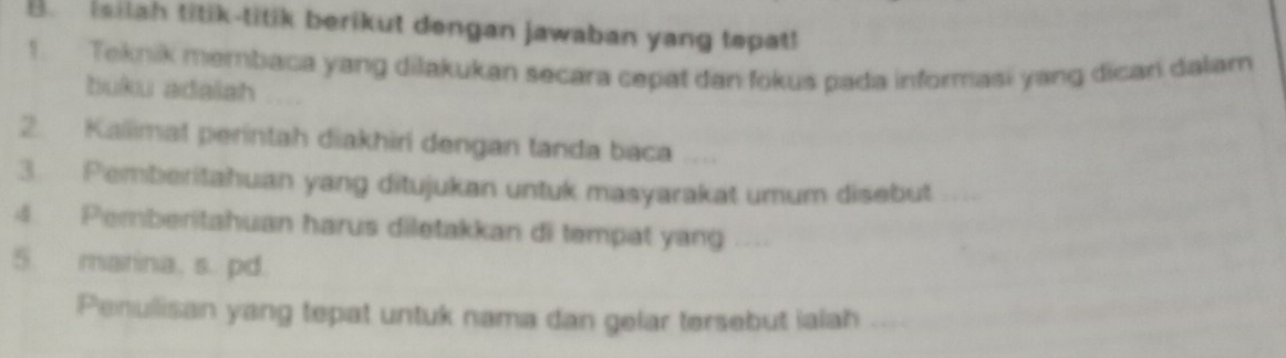 isilah titik-titik berikut dengan jawaban yang tepat! 
1. Teknik membaca yang dilakukan secara cepat dan fokus pada informasi yang dican dalam 
buku adalah 
2. Kallimat perintah diakhiri dengan tanda baca .... 
3. Pemberitahuan yang ditujukan untuk masyarakat umum disebut 
4 Pemberitahuan harus diletakkan di tempat yang 
5. marina. s. pd. 
Penullisan yang tepat untuk nama dan gelar tersebut ialah ....