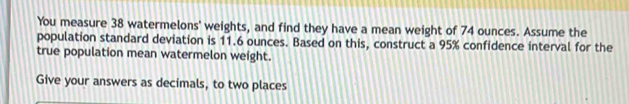 You measure 38 watermelons' weights, and find they have a mean weight of 74 ounces. Assume the 
population standard deviation is 11.6 ounces. Based on this, construct a 95% confidence interval for the 
true population mean watermelon weight. 
Give your answers as decimals, to two places