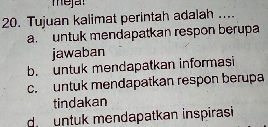 meja!
20. Tujuan kalimat perintah adalah ....
a. untuk mendapatkan respon berupa
jawaban
b. untuk mendapatkan informasi
c. untuk mendapatkan respon berupa
tindakan
d untuk mendapatkan inspirasi